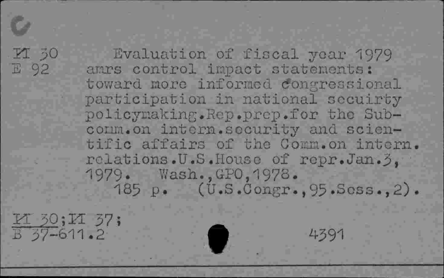 ﻿H 50
E 92
Evaluation of fiscal yoar 1979 anrs control impact statements : toward more informed (Congressional participation in national socuirty policymaking.Rep.prep.for the Sub-cowa.on intern.security and scientific affairs of the Coran.on intern relations.U.S.House of ropr.Jan.5, 1979» Wash.,CPO,1978.
185 p. (U.S.Congr.,95.Soss.,2)
K 50;H 57;
B 57-611.2
h59l